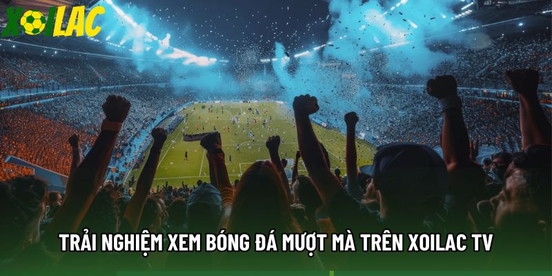 Trải nghiệm xem bóng đá mượt mà trên xoilac tv